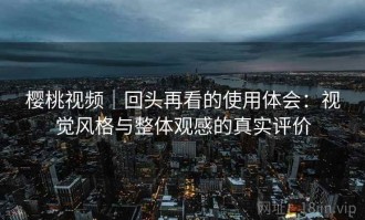 樱桃视频｜回头再看的使用体会：视觉风格与整体观感的真实评价