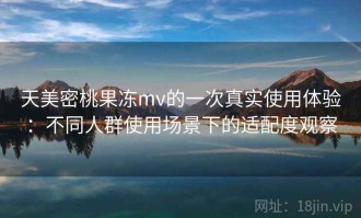 天美密桃果冻mv的一次真实使用体验：不同人群使用场景下的适配度观察