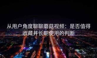 从用户角度聊聊蘑菇视频：是否值得收藏并长期使用的判断