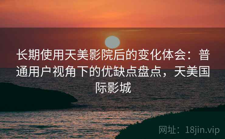 长期使用天美影院后的变化体会：普通用户视角下的优缺点盘点，天美国际影城