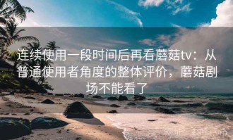 连续使用一段时间后再看蘑菇tv：从普通使用者角度的整体评价，蘑菇剧场不能看了