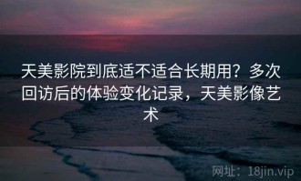 天美影院到底适不适合长期用？多次回访后的体验变化记录，天美影像艺术