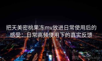 把天美密桃果冻mv放进日常使用后的感受：日常高频使用下的真实反馈