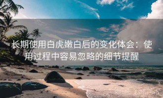 长期使用白虎嫩白后的变化体会：使用过程中容易忽略的细节提醒