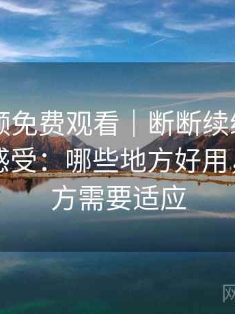 白虎视频免费观看｜断断续续使用后的整体感受：哪些地方好用，哪些地方需要适应