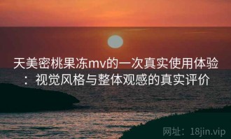 天美密桃果冻mv的一次真实使用体验：视觉风格与整体观感的真实评价