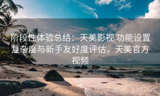 阶段性体验总结：天美影视 功能设置复杂度与新手友好度评估，天美官方视频