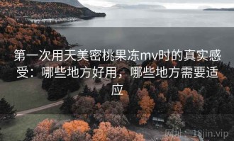 第一次用天美密桃果冻mv时的真实感受：哪些地方好用，哪些地方需要适应