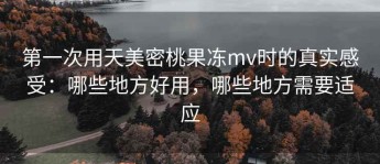 第一次用天美密桃果冻mv时的真实感受：哪些地方好用，哪些地方需要适应