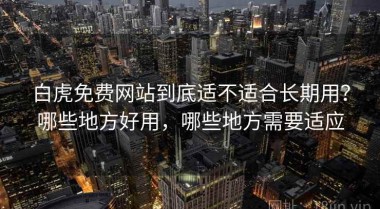 白虎免费网站到底适不适合长期用？哪些地方好用，哪些地方需要适应