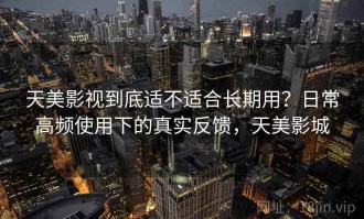 天美影视到底适不适合长期用？日常高频使用下的真实反馈，天美影城