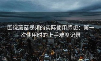 围绕蘑菇视频的实际使用感想：第一次使用时的上手难度记录