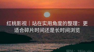 红桃影视｜站在实用角度的整理：更适合碎片时间还是长时间浏览