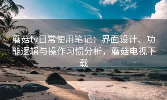 蘑菇tv日常使用笔记：界面设计、功能逻辑与操作习惯分析，蘑菇电视下载