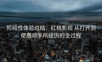 阶段性体验总结：红桃影视 从打开到使用顺手所经历的全过程