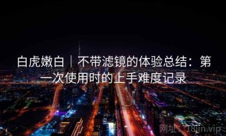 白虎嫩白｜不带滤镜的体验总结：第一次使用时的上手难度记录