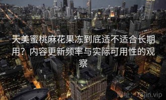 天美蜜桃麻花果冻到底适不适合长期用？内容更新频率与实际可用性的观察
