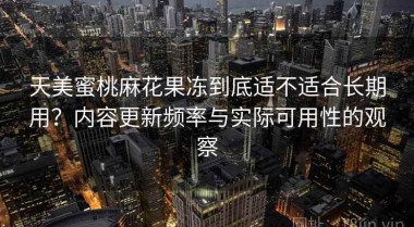 天美蜜桃麻花果冻到底适不适合长期用？内容更新频率与实际可用性的观察