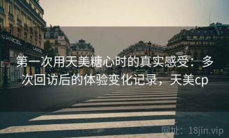 第一次用天美糖心时的真实感受：多次回访后的体验变化记录，天美cp