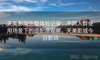 天美影院完整体验记录：不同人群使用场景下的适配度观察，天美影城今日影讯