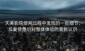 天美影院使用过程中发现的一些细节：反复使用后对整体体验的重新认识