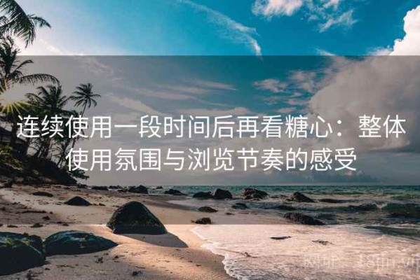 连续使用一段时间后再看糖心：整体使用氛围与浏览节奏的感受
