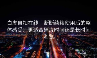 白虎自扣在线｜断断续续使用后的整体感受：更适合碎片时间还是长时间浏览