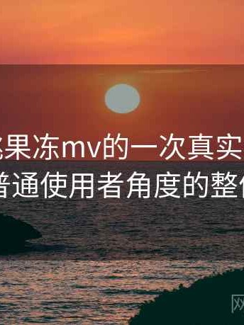 天美密桃果冻mv的一次真实使用体验：从普通使用者角度的整体评价