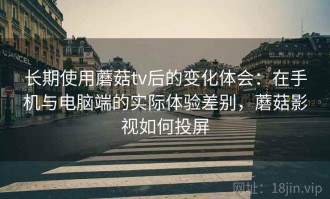 长期使用蘑菇tv后的变化体会：在手机与电脑端的实际体验差别，蘑菇影视如何投屏