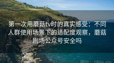 第一次用蘑菇tv时的真实感受：不同人群使用场景下的适配度观察，蘑菇剧场公众号安全吗