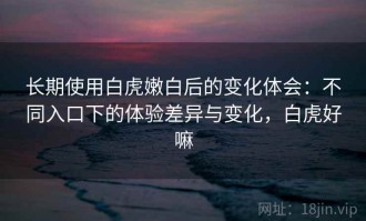 长期使用白虎嫩白后的变化体会：不同入口下的体验差异与变化，白虎好嘛