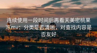 连续使用一段时间后再看天美密桃果冻mv：分类是否清晰，对查找内容是否友好