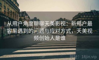 从用户角度聊聊天美影视：新用户最容易遇到的问题与应对方式，天美视频创始人是谁