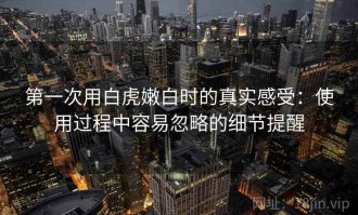 第一次用白虎嫩白时的真实感受：使用过程中容易忽略的细节提醒