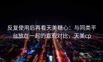 反复使用后再看天美糖心：与同类平台放在一起的直观对比，天美cp