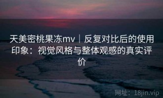 天美密桃果冻mv｜反复对比后的使用印象：视觉风格与整体观感的真实评价