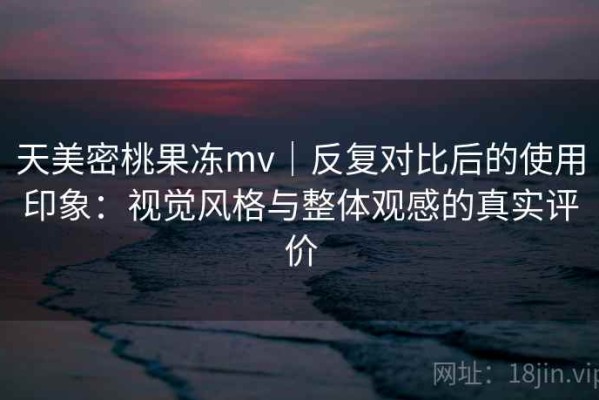 天美密桃果冻mv｜反复对比后的使用印象：视觉风格与整体观感的真实评价