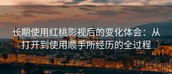 长期使用红桃影视后的变化体会：从打开到使用顺手所经历的全过程