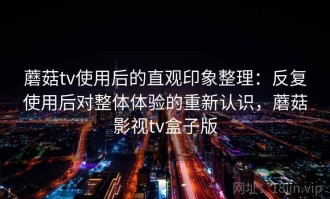 蘑菇tv使用后的直观印象整理：反复使用后对整体体验的重新认识，蘑菇影视tv盒子版