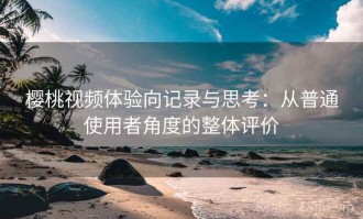 樱桃视频体验向记录与思考：从普通使用者角度的整体评价