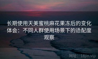 长期使用天美蜜桃麻花果冻后的变化体会：不同人群使用场景下的适配度观察