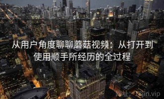 从用户角度聊聊蘑菇视频：从打开到使用顺手所经历的全过程