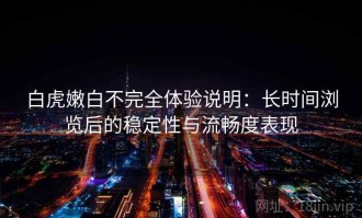 白虎嫩白不完全体验说明：长时间浏览后的稳定性与流畅度表现
