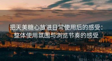 把天美糖心放进日常使用后的感受：整体使用氛围与浏览节奏的感受