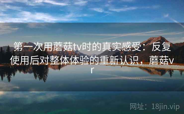 第一次用蘑菇tv时的真实感受：反复使用后对整体体验的重新认识，蘑菇vr