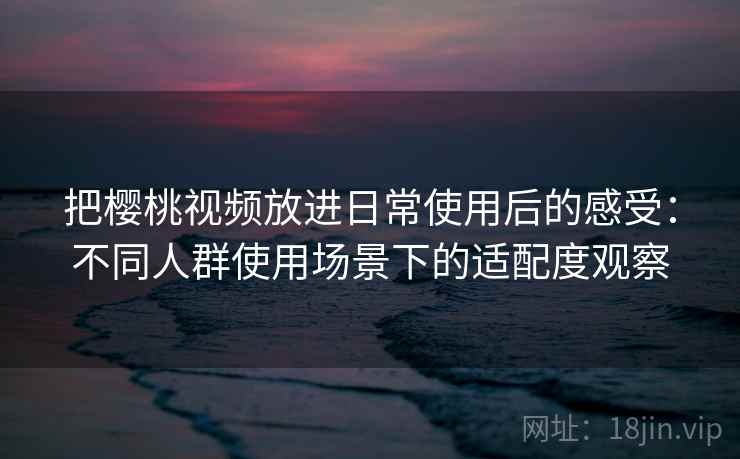 把樱桃视频放进日常使用后的感受：不同人群使用场景下的适配度观察