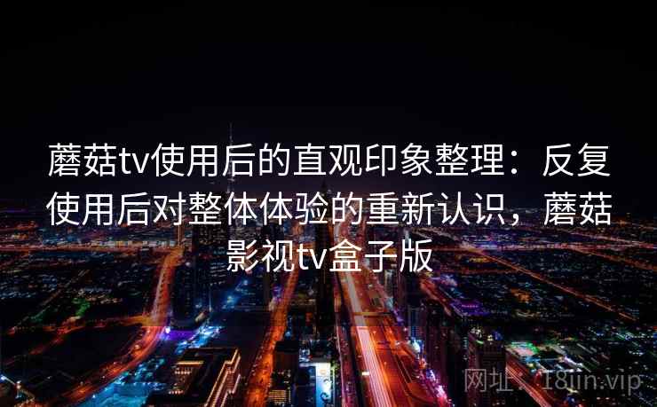 蘑菇tv使用后的直观印象整理：反复使用后对整体体验的重新认识，蘑菇影视tv盒子版