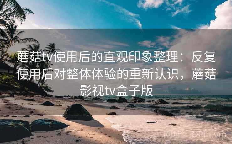 蘑菇tv使用后的直观印象整理：反复使用后对整体体验的重新认识，蘑菇影视tv盒子版