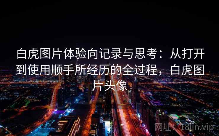 白虎图片体验向记录与思考：从打开到使用顺手所经历的全过程，白虎图片头像