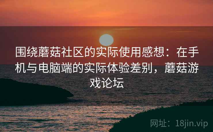 围绕蘑菇社区的实际使用感想:在手机与电脑端的实际体验差别,蘑菇游戏论坛 围绕蘑菇社区的实际使用感想:在手机与电脑端的实际体验差别,蘑菇游戏论坛